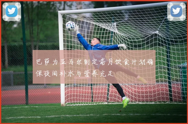 巴萨为亚马尔制定斋月饮食计划确保夜间补水与营养充足