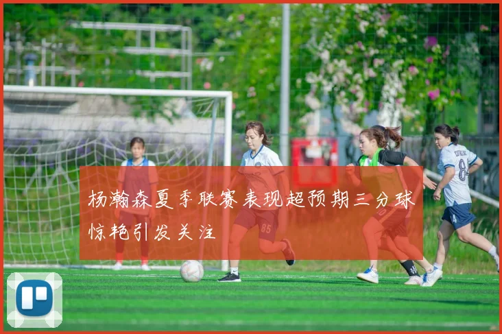 杨瀚森夏季联赛表现超预期三分球惊艳引发关注