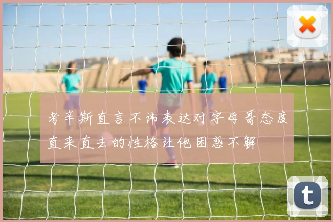 考辛斯直言不讳表达对字母哥态度直来直去的性格让他困惑不解