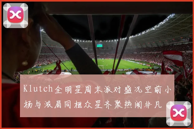 Klutch全明星周末派对盛况空前小杨与浓眉同框众星齐聚热闹非凡