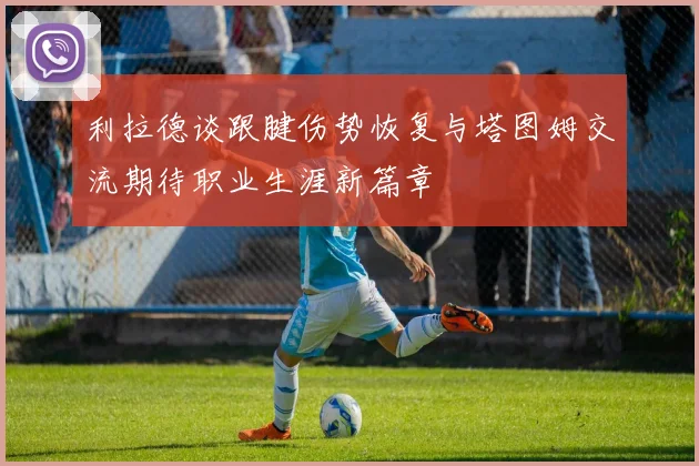 利拉德谈跟腱伤势恢复与塔图姆交流期待职业生涯新篇章