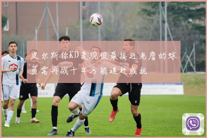 皮尔斯称KD是现役最接近老詹的球员需再战十年方能追赶成就