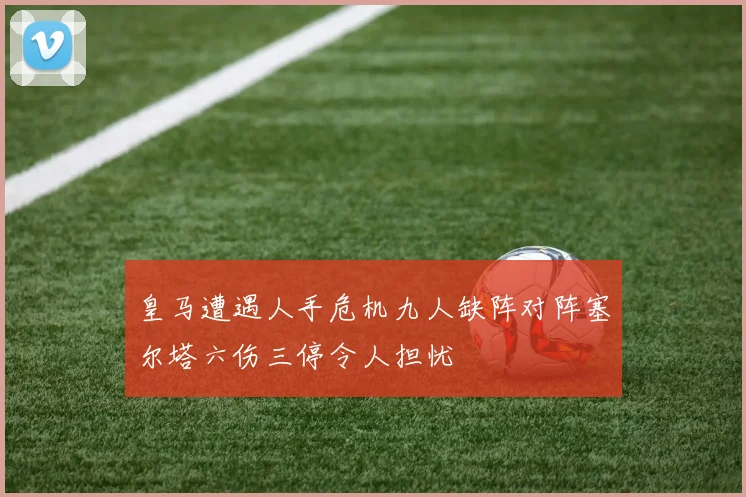 皇马遭遇人手危机九人缺阵对阵塞尔塔六伤三停令人担忧