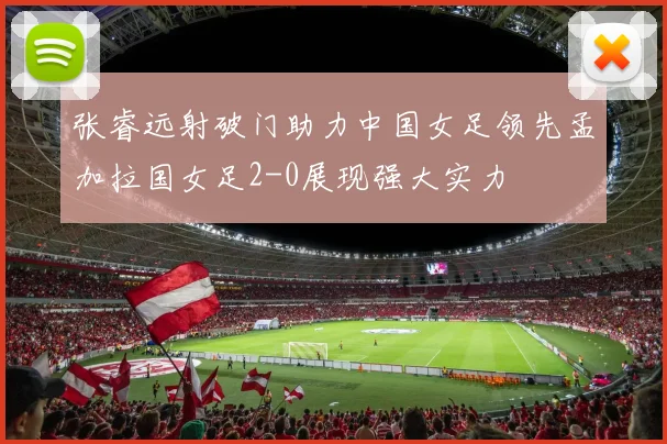 张睿远射破门助力中国女足领先孟加拉国女足2-0展现强大实力