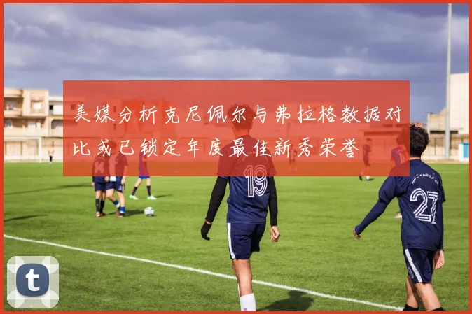 美媒分析克尼佩尔与弗拉格数据对比或已锁定年度最佳新秀荣誉