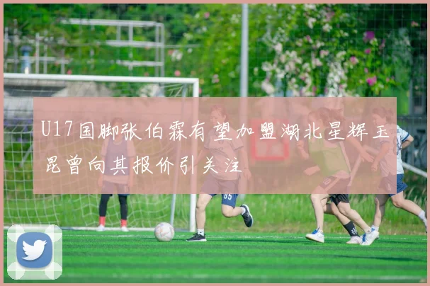 U17国脚张伯霖有望加盟湖北星辉玉昆曾向其报价引关注