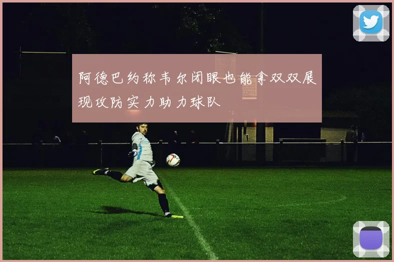 阿德巴约称韦尔闭眼也能拿双双展现攻防实力助力球队