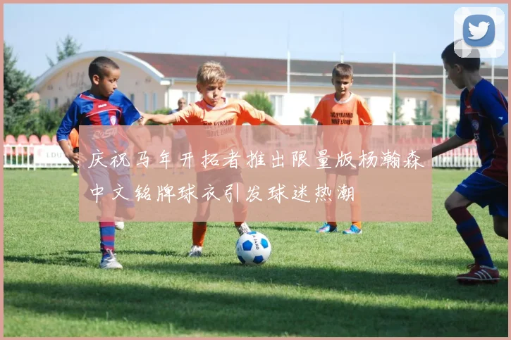 庆祝马年开拓者推出限量版杨瀚森中文铭牌球衣引发球迷热潮
